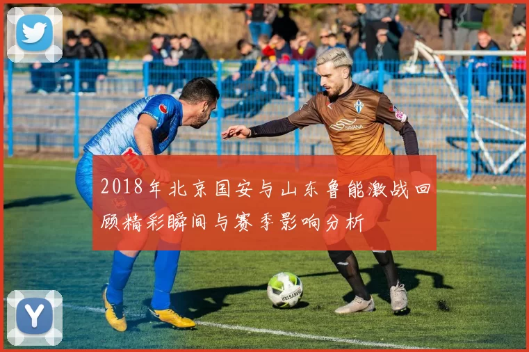 2018年北京国安与山东鲁能激战回顾精彩瞬间与赛季影响分析