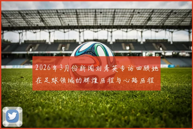 2026年3月份新闻刘秀英专访回顾她在足球领域的辉煌历程与心路历程