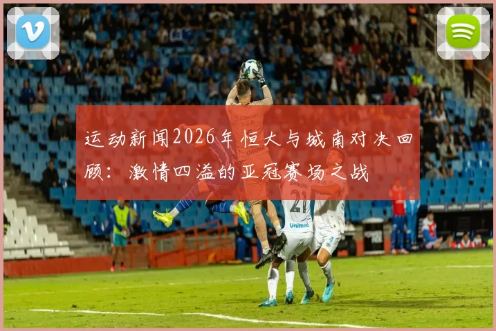 运动新闻2026年恒大与城南对决回顾：激情四溢的亚冠赛场之战