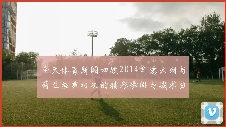今天体育新闻回顾2014年意大利与荷兰经典对决的精彩瞬间与战术分析